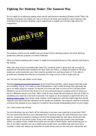 Fighting For Dubstep Maker: The Samurai Way 
So you might be considering making some special and hardcore sounding Dubstep tracks? That's all 
fantastic and dandy, but before you carry on why not sit down, get yourself a cup of espresso and 
read about these fantastic Dubstep output suggestions to supply you with that edge about the 
competition. 
For audience which are not mindful and are trying to find a starting position, the ideal Dubstep 
production software program is termed DUBturbo. 
When you finish examining this content, it might be downloaded because of the website back links in 
the bottom. 
Many DJ's drop victim to sounding like other DJ's, primarily inside a genre that will so easily be 
reproduced. Definitely what separates the boys from your fellas...or maybe the ladies on the girls 
stands out as the innovative juice that could be invested into each keep track of. To be able to 
provide your Dubstep the attraction it deserves, let's leap correct to the to begin with tip. 
one. Get your time and efforts on the beats: 
Dubstep dubstep music maker download stems from Drum and Bass, which means which the beats 
are incredibly critical. The reality is what distinguishes a track inside Dubstep Style generally has 
got to do while using the conquer. So require your time and hear to a few of Pro's job their beats. 
Whenever you arrive all the way down to your own personal conquer creating course of action you 
need to definitely require your time. Have a look at every single bar and measure, find out if there is 
something you could do to the beat to present it its unique id. As an example a slight hold off to the 
dubstep maker online snare drum using a phaser could supply you with that slight edge that should 
separate your beats with the relaxation on the producers available. The purpose could be to honestly 
scrutinize this element of your songs as it would be the principal distinguishing factor in your songs. 
two. Learn some tunes theory: 
I'm not indicating turn into Bach, all I'm indicating is increase your expertise in tunes idea. Why? 
For the reason that the more you understand how to develop songs, the more elaborate your tunes 
may be. A number of amateur producers stick to the fundamental key and minor chords and also 
have positively no clue about scales. Every scale consists of particular person notes positioned 
within a a number of buy. Inside these scales you are able to build chords, and by knowing tips on 
how to use these together you can actually make unwell solos, incredible pads and much extra. 
Consider a while and analyze up somewhat on audio theory and you also and your enthusiasts will 
 
