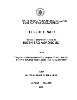 1 
I.  UNIVERSIDAD AGRARIA DEL ECUADOR 
FACULTAD DE CIENCIAS AGRARIAS 
TESIS DE GRADO 
Previa a la obtención del título de: 
INGENIERO AGRÓNOMO 
Tema 
“ Diagnóstico sobre la rehabilitación y recuperación de la capacidad 
productiva de huertas tradicionales de cacao (Theobroma cacao 
L.)”  
Autor 
WILDEN WLADIMIR SARABIA VERA 
MILAGRO       ECUADOR 
2008
 
