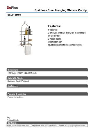 Stainless Steel Hanging Shower Caddy
SKU#141190
Features:
Features:
2 shelves that will allow for the storage
of tall bottles
2 razor hooks
washcloth bar
Rust resistant stainless steel finish
Web: https://dopluses.com | Telephone: +86 755 8969 7492 | Email: support@doplus.com.cn
Contact Us
Stainless Steel | Polished
Product Link:
Tag:
12.01(L) x 4.49(W) x 22.52(H) Inch
Dimensions
Material & Finish
Appliances
Package & Logistics
Please contact us...
 