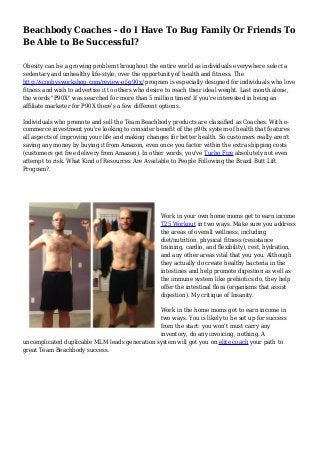 Beachbody Coaches - do I Have To Bug Family Or Friends To 
Be Able to Be Successful? 
Obesity can be a growing problem throughout the entire world as individuals everywhere select a 
sedentary and unhealthy life-style, over the opportunity of health and fitness. The 
http://scoobysworkshop.com/review-of-p90x/ program is especially designed for individuals who love 
fitness and wish to advertise it to others who desire to reach their ideal weight. Last month alone, 
the words "P90X" was searched for more than 5 million times! If you're interested in being an 
affiliate marketer for P90X there's a few different options. 
Individuals who promote and sell the Team Beachbody products are classified as Coaches. With e-commerce 
investment you're looking to consider benefit of the p90x system of health that features 
all aspects of improving your life and making changes for better health. So customers really aren't 
saving any money by buying it from Amazon, even once you factor within the extra shipping costs 
(customers get free delivery from Amazon). In other words, you've Turbo Fire absolutely not even 
attempt to risk. What Kind of Resources Are Available to People Following the Brazil Butt Lift 
Program?. 
Work in your own home moms get to earn income 
T25 Workout in two ways. Make sure you address 
the areas of overall wellness, including 
diet/nutrition, physical fitness (resistance 
training, cardio, and flexibility), rest, hydration, 
and any other areas vital that you you. Although 
they actually do create healthy bacteria in the 
intestines and help promote digestion as well as 
the immune system like prebiotics do, they help 
offer the intestinal flora (organisms that assist 
digestion). My critique of Insanity. 
Work in the home moms get to earn income in 
two ways. You is likely to be set up for success 
from the start: you won't must carry any 
inventory, do any invoicing, nothing. A 
uncomplicated duplicable MLM leads generation system will get you on elite coach your path to 
great Team Beachbody success. 
