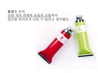 물감을 보며
진한 색의 액체와 유리의 조합에서
깔끔한 탶이포가 나올 수 있다고 생각했다.
 
