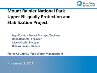Mount Rainier National Park –
Upper Nisqually Protection and
Stabilization Project
Ingo Kuchta - Project Manager/Engineer
Brian Bennett - Engineer
Marty Ereth - Biologist
Rob Wenman - Planner
Pierce County Surface Water Management
November 17, 2017
..
 