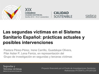 Las segundas víctimas en el Sistema 
Sanitario Español: prácticas actuales y 
posibles intervenciones 
Pastora Pérez-Pérez, Irene Carrillo, Guadalupe Olivera, 
Pilar Astier P, Lena Ferrús, en representación del 
Grupo de investigación en segundas y terceras víctimas 
Proyecto financiado por el Fondo de Investigaciones Sanitarias 
Referencias PI13/0473 y PI13/01220 
 