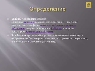  Боле́знь Альцге́ймера (также
сенильная деменция альцгеймеровского типа) — наиболее
распространённая формадеменции, нейродегенеративное
заболевание, впервые описанное в 1906 году немецким
психиатром Алоисом Альцгеймером.
 Это болезнь, при которой определенные системы клеток мозга
(нейронов) как бы отмирают, что приводит к развитию старческого,
или сенильного слабоумия (деменции).
 