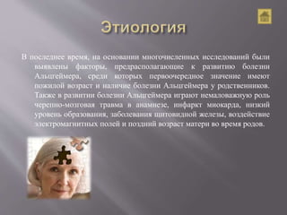 В последнее время, на основании многочисленных исследований были
выявлены факторы, предрасполагающие к развитию болезни
Альцгеймера, среди которых первоочередное значение имеют
пожилой возраст и наличие болезни Альцгеймера у родственников.
Также в развитии болезни Альцгеймера играют немаловажную роль
черепно-мозговая травма в анамнезе, инфаркт миокарда, низкий
уровень образования, заболевания щитовидной железы, воздействие
электромагнитных полей и поздний возраст матери во время родов.
 