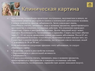  При болезни Альцгеймера происходит постепенное, малозаметное в начале, но
неуклонное развитие расстройств памяти и психической деятельности человека.
Сначала появляется простая забывчивость. Затем ускользают имена,
способность считать, запоминать лица и названия предметов, ориентироваться в
пространстве и совершать осознанные действия. Эти изменения порождают
депрессию, страхи и расстройства психики. Далеко зашедший недуг может
породить беспомощность, галлюцинации и паранойю. Смерть наступает обычно
через 5—10 лет после проявления первых признаков заболевания. После 65 лет
риск заболевания болезнью Альцгеймера увеличивается вдвое каждые пять лет.
Существует и ранняя форма заболевания, настигающая совсем молодых людей
— в возрасте от 30 до 50 лет.
 Если наблюдаются следующие признаки этого заболевания, то следует
обратиться к врачу:
 • Депрессия, страхи и расстройства психики.
• Нарушения речи и двигательной активности.
• Забывчивость.
• Утрата способности считать, запоминать лица и названия предметов,
ориентироваться в пространстве и совершать осознанные действия.
• Беспомощность, галлюцинации, паранойя (при далеко зашедшем недуге).
 