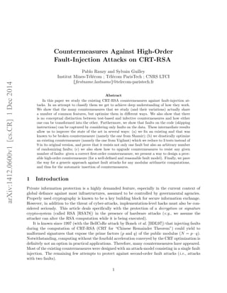 Countermeasures Against High-Order
Fault-Injection Attacks on CRT-RSA
Pablo Rauzy and Sylvain Guilley
Institut Mines-T´el´ecom ; T´el´ecom ParisTech ; CNRS LTCI
{ﬁrstname.lastname}@telecom-paristech.fr
Abstract
In this paper we study the existing CRT-RSA countermeasures against fault-injection at-
tacks. In an attempt to classify them we get to achieve deep understanding of how they work.
We show that the many countermeasures that we study (and their variations) actually share
a number of common features, but optimize them in diﬀerent ways. We also show that there
is no conceptual distinction between test-based and infective countermeasures and how either
one can be transformed into the other. Furthermore, we show that faults on the code (skipping
instructions) can be captured by considering only faults on the data. These intermediate results
allow us to improve the state of the art in several ways: (a) we ﬁx an existing and that was
known to be broken countermeasure (namely the one from Shamir); (b) we drastically optimize
an existing countermeasure (namely the one from Vigilant) which we reduce to 3 tests instead of
9 in its original version, and prove that it resists not only one fault but also an arbitrary number
of randomizing faults; (c) we also show how to upgrade countermeasures to resist any given
number of faults: given a correct ﬁrst-order countermeasure, we present a way to design a prov-
able high-order countermeasure (for a well-deﬁned and reasonable fault model). Finally, we pave
the way for a generic approach against fault attacks for any modular arithmetic computations,
and thus for the automatic insertion of countermeasures.
1 Introduction
Private information protection is a highly demanded feature, especially in the current context of
global deﬁance against most infrastructures, assumed to be controlled by governmental agencies.
Properly used cryptography is known to be a key building block for secure information exchange.
However, in addition to the threat of cyber-attacks, implementation-level hacks must also be con-
sidered seriously. This article deals speciﬁcally with the protection of a decryption or signature
crypto-system (called RSA [RSA78]) in the presence of hardware attacks (e.g., we assume the
attacker can alter the RSA computation while it is being executed).
It is known since 1997 (with the BellCoRe attack by Boneh et al. [BDL97]) that injecting faults
during the computation of CRT-RSA (CRT for “Chinese Remainder Theorem”) could yield to
malformed signatures that expose the prime factors (p and q) of the public modulus (N = p · q).
Notwithstanding, computing without the fourfold acceleration conveyed by the CRT optimization is
deﬁnitely not an option in practical applications. Therefore, many countermeasures have appeared.
Most of the existing countermeasures were designed with an attack-model consisting in a single fault
injection. The remaining few attempts to protect against second-order fault attacks (i.e., attacks
with two faults).
1
arXiv:1412.0600v1[cs.CR]1Dec2014
 