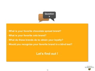 Presentation1 10
- What is your favorite chocolate spread brand?
- What is your favorite cola brand?
- What do these brands do to obtain your loyalty?
- Would you recognize your favorite brand in a blind test?
Let’s find out !
Question
s
 