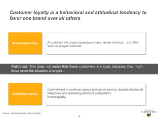 Presentation1 18
Behavioral loyalty
Attitudinal loyalty
A customer who stays (repeat purchase, renew contract,…) is often
seen as a loyal customer
Commitment to continue using a product or service, despite situational
influences and marketing efforts of competitors,
is true loyalty.
Watch out: This does not mean that these customers are loyal, because they might
leave once the situation changes…
Source: Klantenloyaliteit, Marnix Bügel
Customer loyalty is a behavioral and attitudinal tendency to
favor one brand over all others
 