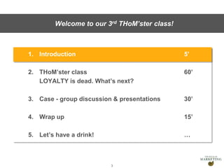 Presentation1
1. Introduction 5’
2. THoM’ster class 60’
LOYALTY is dead. What’s next?
3. Case - group discussion & presentations 30’
4. Wrap up 15’
5. Let’s have a drink! …
3
Welcome to our 3rd THoM’ster class!
 