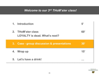 Presentation1
1. Introduction 5’
2. THoM’ster class 60’
LOYALTY is dead. What’s next?
3. Case - group discussion & presentations 30’
4. Wrap up 15’
5. Let’s have a drink! …
66
Welcome to our 3rd THoM’ster class!
 