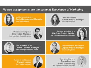 Presentation1
No two assignments are the same at The House of Marketing
Elise is working as an
Online Content Manager
for a leading automotive brand
Thomas is working as a
Project Leader
for a media company
Lise is working as a
Junior Project Manager
for a FMCG brand
Laetitia is working as a
Cash Management Marketer
for a leading bank
Inge is working as a
Consultant on
brand positioning
for a pharmaceutical provider
Maxime is working as an
Innovation Manager
for a premium chocolate brand
Dennis Peeters is working as a
Digital Project Manager
for a leading bank
Caroline is working as a
MarCom Project Leader
for a human resources company
 