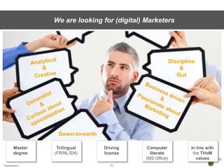 Presentation1 71
We are looking for (digital) Marketers
Down-to-earth
Discipline
&
Gut
Master
degree
Trilingual
(FR/NL/EN)
Driving
license
Computer
literate
(MS Office)
In line with
the THoM
values
 