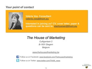 Presentation1
Your point of contact
74
Valerie Vos, Consultant
valerie.vos@thom.eu
Interested in joining us? CV, cover letter, paper &
questions can be sent to: startcareer@thom.eu
The House of Marketing
Culliganlaan 2
B-1831 Diegem
Belgium
www.thehouseofmarketing.be
Follow us on Facebook: www.facebook.com/Thehouseofmarketing
Follow us on Twitter: www.twitter.com/THoM_news
 
