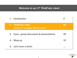 Presentation1
1. Introduction 5’
2. THoM’ster class 60’
LOYALTY is dead. What’s next?
3. Case - group discussion & presentations 30’
4. Wrap up 15’
5. Let’s have a drink! …
9
Welcome to our 3rd THoM’ster class!
 