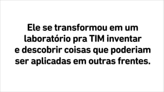 Ele se transformou em um
laboratório pra TIM inventar
e descobrir coisas que poderiam
ser aplicadas em outras frentes.
 