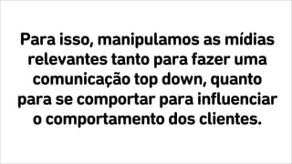 Para isso, manipulamos as mídias
relevantes tanto para fazer uma
comunicação top down, quanto
para se comportar para influenciar
o comportamento dos clientes.
 