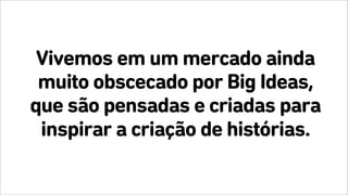 Vivemos em um mercado ainda
muito obscecado por Big Ideas,
que são pensadas e criadas para
inspirar a criação de histórias.
 