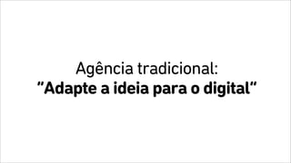 Agência tradicional:
“Adapte a ideia para o digital”
 