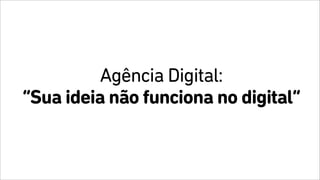 Agência Digital:
“Sua ideia não funciona no digital”
 
