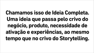 Chamamos isso de Ideia Completa.
Uma ideia que passa pelo crivo do
negócio, produto, necessidade de
ativação e experiências, ao mesmo
tempo que no crivo do Storytelling.
 