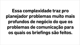 Essa complexidade traz pro
planejador problemas muito mais
profundos de negócio do que os
problemas de comunicação para
os quais os briefings são feitos.
 
