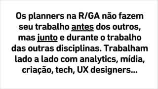 Os planners na R/GA não fazem
seu trabalho antes dos outros,
mas junto e durante o trabalho
das outras disciplinas. Trabalham
lado a lado com analytics, mídia,
criação, tech, UX designers...
 