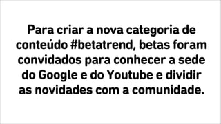 Para criar a nova categoria de
conteúdo #betatrend, betas foram
convidados para conhecer a sede
do Google e do Youtube e dividir
as novidades com a comunidade.
 