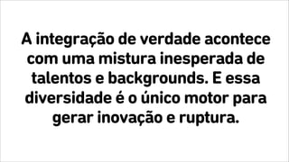 A integração de verdade acontece
com uma mistura inesperada de
talentos e backgrounds. E essa
diversidade é o único motor para
gerar inovação e ruptura.
 
