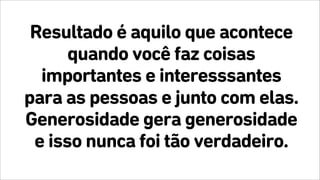 Resultado é aquilo que acontece
quando você faz coisas
importantes e interesssantes
para as pessoas e junto com elas.
Generosidade gera generosidade
e isso nunca foi tão verdadeiro.
 