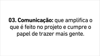 03. Comunicação: que amplifica o
que é feito no projeto e cumpre o
papel de trazer mais gente.
 