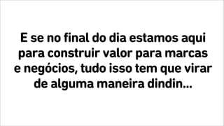 E se no final do dia estamos aqui
para construir valor para marcas
e negócios, tudo isso tem que virar
de alguma maneira dindin...
 