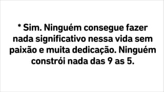 * Sim. Ninguém consegue fazer
nada significativo nessa vida sem
paixão e muita dedicação. Ninguém
constrói nada das 9 as 5.
 