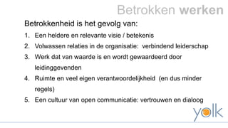 Betrokken werken 
Betrokkenheid is het gevolg van: 
1. Een heldere en relevante visie / betekenis 
2. Volwassen relaties in de organisatie: verbindend leiderschap 
3. Werk dat van waarde is en wordt gewaardeerd door 
leidinggevenden 
4. Ruimte en veel eigen verantwoordelijkheid (en dus minder 
regels) 
5. Een cultuur van open communicatie: vertrouwen en dialoog 
 