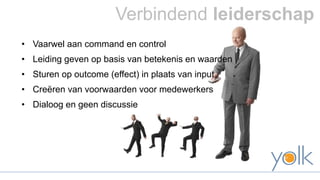 Verbindend leiderschap 
• Vaarwel aan command en control 
• Leiding geven op basis van betekenis en waarden 
• Sturen op outcome (effect) in plaats van input 
• Creëren van voorwaarden voor medewerkers 
• Dialoog en geen discussie 
 