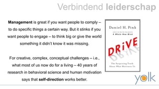 Verbindend leiderschap 
Management is great if you want people to comply – 
to do specific things a certain way. But it stinks if you 
want people to engage – to think big or give the world 
something it didn’t know it was missing. 
For creative, complex, conceptual challenges – i.e., 
what most of us now do for a living – 40 years of 
research in behavioral science and human motivation 
says that self-direction works better. 
 