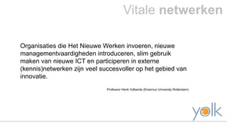 Vitale netwerken 
Organisaties die Het Nieuwe Werken invoeren, nieuwe 
managementvaardigheden introduceren, slim gebruik 
maken van nieuwe ICT en participeren in externe 
(kennis)netwerken zijn veel succesvoller op het gebied van 
innovatie. 
Professor Henk Volberda (Erasmus University Rotterdam) 
 