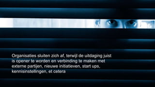Vitale netwerken 
Organisaties sluiten zich af, terwijl de uitdaging juist 
is opener te worden en verbinding te maken met 
externe partijen, nieuwe initiatieven, start ups, 
kennisinstellingen, et cetera 
 