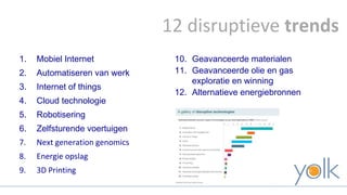 12 disruptieve trends 
1. Mobiel Internet 
2. Automatiseren van werk 
3. Internet of things 
4. Cloud technologie 
5. Robotisering 
6. Zelfsturende voertuigen 
7. Next generation genomics 
8. Energie opslag 
9. 3D Printing 
10. Geavanceerde materialen 
11. Geavanceerde olie en gas 
exploratie en winning 
12. Alternatieve energiebronnen 
 