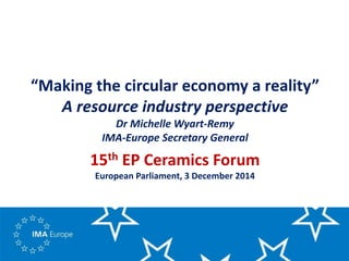 “Making the circular economy a reality”
A resource industry perspective
Dr Michelle Wyart-Remy
IMA-Europe Secretary General
15th EP Ceramics Forum
European Parliament, 3 December 2014
 