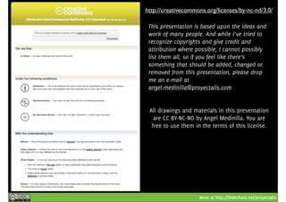 http://creativecommons.org/licenses/by-nc-nd/3.0/ 
This presentation is based upon the ideas and 
work of many people. And while I’ve tried to 
recognize copyrights and give credit and 
attribution where possible, I cannot possibly 
list them all, so if you feel like there’s 
something that should be added, changed or 
removed from this presentation, please drop 
me an e-mail at 
angel.medinilla@proyectalis.com 
All drawings and materials in this presentation 
are CC BY-NC-ND by Angel Medinilla. You are 
free to use them in the terms of this license. 
More at http://Slideshare.net/proyectalis 
