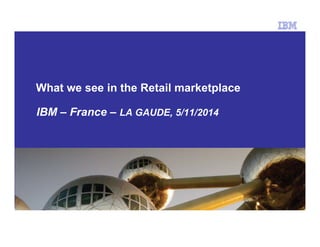 What we see in the Retail marketplace 
IBM – France – LA GAUDE, 5/11/2014 
 