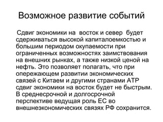 Возможное развитие событий
Сдвиг экономики на восток и север будет
сдерживаться высокой капиталоемкостью и
большим периодом окупаемости при
ограниченных возможностях заимствования
на внешних рынках, а также низкой ценой на
нефть. Это позволяет полагать, что при
опережающем развитии экономических
связей с Китаем и другими странами АТР
сдвиг экономики на восток будет не быстрым.
В среднесрочной и долгосрочной
перспективе ведущая роль ЕС во
внешнеэкономических связях РФ сохранится.
 