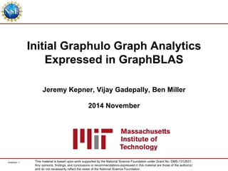 Graphulo- 1
Graph Analytics in GraphBLAS
Jeremy Kepner, Vijay Gadepally, Ben Miller
2014 December
This material is based upon work supported by the National Science Foundation under Grant No. DMS-1312831.
Any opinions, findings, and conclusions or recommendations expressed in this material are those of the author(s)
and do not necessarily reflect the views of the National Science Foundation.
G R A P H U L O
 