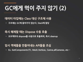 11 
GC에게 먹이 주지 않기 (2) 
데이터 타입에는 Class 대신 구조체 사용 
• 구조체는 GC에 들어가지 않는다. Stack에 할당 
즉시 해제할 때는 Dispose 수동 호출 
• 오브젝트의 dispose를 수동으로 호출하여, 즉시 cleanup 
임시 객체들을 만들어내는 API들을 조심 
• Ex. GetComponents<T>, Mesh.Vertices, Camra.allCameras, etc… 
 