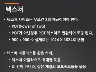 15 
텍스쳐 
• 텍스쳐 사이즈는 무조건 2의 제곱이어야 한다. 
• POT(Power of Two) 
• POT가 아닌경우 POT 텍스쳐로 변환되어 로딩 된다. 
• 900 x 900 -> 실제로는 1024 X 1024로 변환 
• 텍스쳐 아틀라스를 활용 하라. 
• 텍스쳐 아틀라스로 최대한 묶음 
• UI 만이 아니라, 같은 재질의 오브젝트들을 묶음 
 