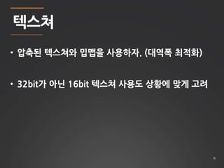 16 
텍스쳐 
• 압축된 텍스쳐와 밉맵을 사용하자. (대역폭 최적화) 
• 32bit가 아닌 16bit 텍스쳐 사용도 상황에 맞게 고려 
 