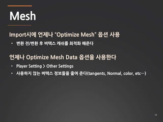 18 
Mesh 
Import시에 언제나 “Optimize Mesh” 옵션 사용 
• 변환 전/변환 후 버텍스 캐쉬를 최적화 해준다 
언제나 Optimize Mesh Data 옵션을 사용한다 
• Player Setting > Other Settings 
• 사용하지 않는 버텍스 정보들을 줄여 준다(tangents, Normal, color, etc…) 
 