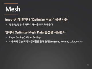 18 
Mesh 
Import시에 언제나 “Optimize Mesh” 옵션 사용 
• 변환 전/변환 후 버텍스 캐쉬를 최적화 해준다 
언제나 Optimize Mesh Data 옵션을 사용한다 
• Player Setti...