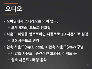 19 
오디오 
• 모바일에서 스테레오는 의미 없다. 
• 모두 92kb, 모노로 인코딩 
• 사운드 파일을 임포트하면 디폴트로 3D 사운드로 설정 
• 2D 사운드로 변경 
• 압축 사운드(mp3, ogg), 비압축 사운드(wav) 구별 
• 비압축 사운드 : 순간적인 효과음, 이펙트 등 
• 압축 사운드 : 배경 음악 
 